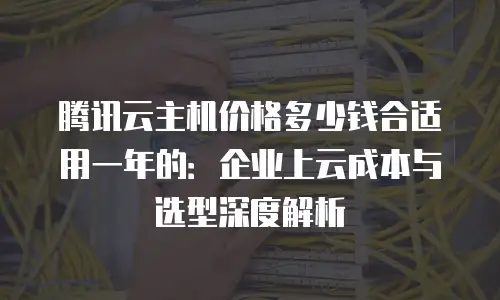 腾讯云主机价格多少钱合适用一年的：企业上云成本与选型深度解析