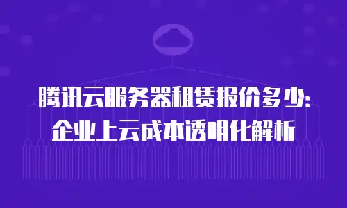 腾讯云服务器租赁报价多少：企业上云成本透明化解析