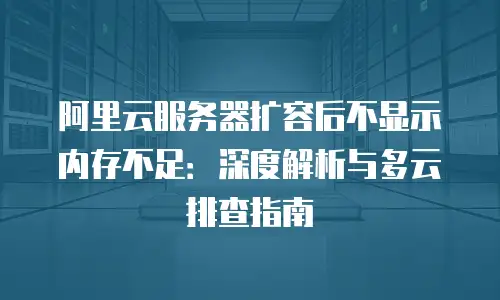 阿里云服务器扩容后不显示内存不足：深度解析与多云排查指南