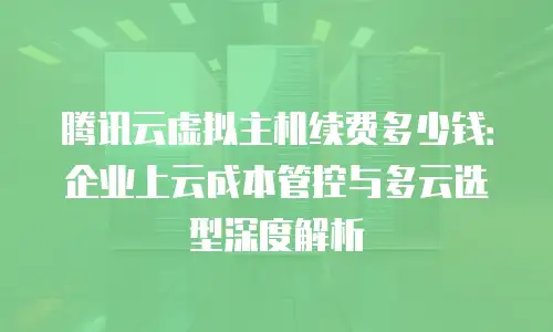 腾讯云虚拟主机续费多少钱：企业上云成本管控与多云选型深度解析