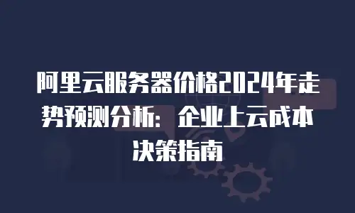 阿里云服务器价格2024年走势预测分析：企业上云成本决策指南