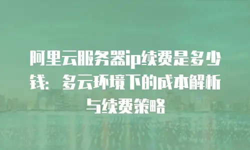 阿里云服务器ip续费是多少钱：多云环境下的成本解析与续费策略