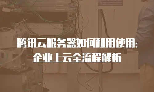 腾讯云服务器如何租用使用：企业上云全流程解析