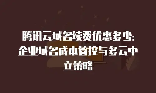腾讯云域名续费优惠多少：企业域名成本管控与多云中立策略