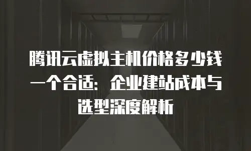 腾讯云虚拟主机价格多少钱一个合适：企业建站成本与选型深度解析
