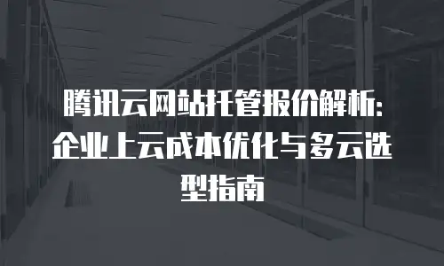 腾讯云网站托管报价解析：企业上云成本优化与多云选型指南