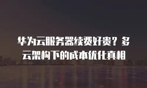 华为云服务器续费好贵？多云架构下的成本优化真相