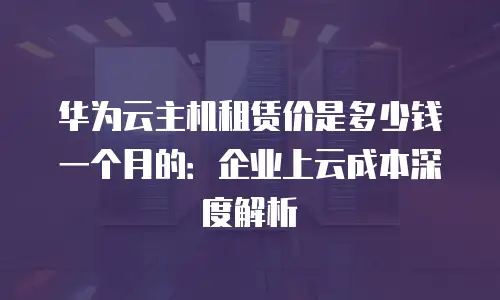 华为云主机租赁价是多少钱一个月的：企业上云成本深度解析