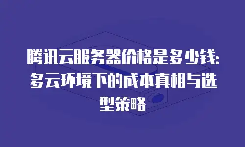 腾讯云服务器价格是多少钱：多云环境下的成本真相与选型策略