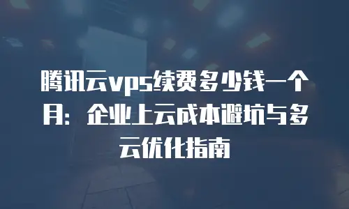 腾讯云vps续费多少钱一个月：企业上云成本避坑与多云优化指南