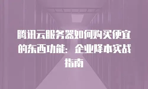 腾讯云服务器如何购买便宜的东西功能：企业降本实战指南