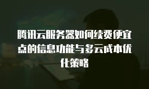 腾讯云服务器如何续费便宜点的信息功能与多云成本优化策略