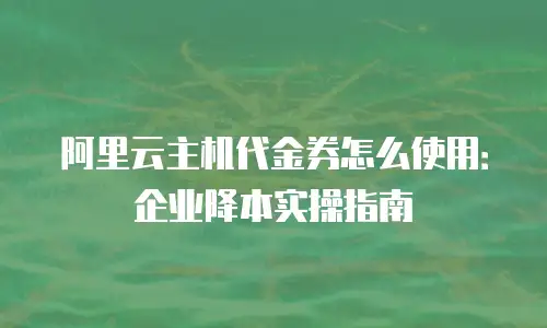 阿里云主机代金券怎么使用：企业降本实操指南