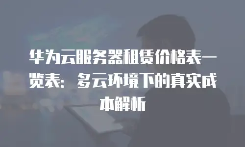 华为云服务器租赁价格表一览表：多云环境下的真实成本解析