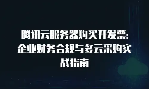 腾讯云服务器购买开发票：企业财务合规与多云采购实战指南