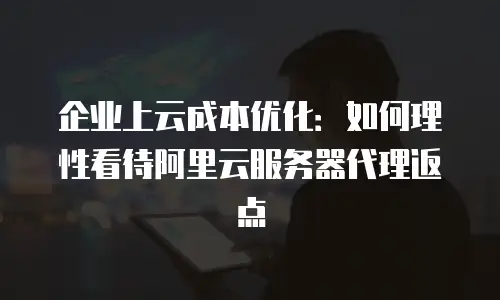 企业上云成本优化：如何理性看待阿里云服务器代理返点