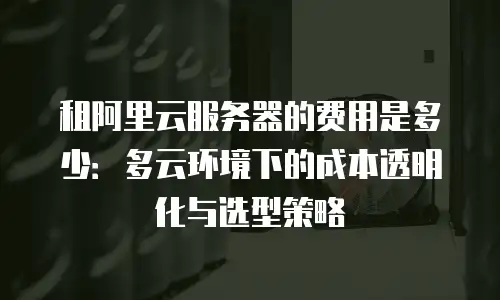 租阿里云服务器的费用是多少：多云环境下的成本透明化与选型策略