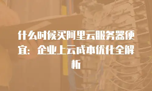 什么时候买阿里云服务器便宜：企业上云成本优化全解析