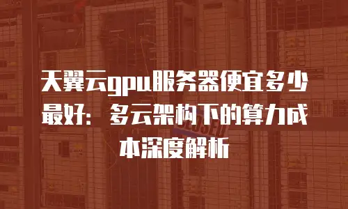 天翼云gpu服务器便宜多少最好：多云架构下的算力成本深度解析