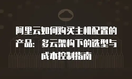 阿里云如何购买主机配置的产品：多云架构下的选型与成本控制指南