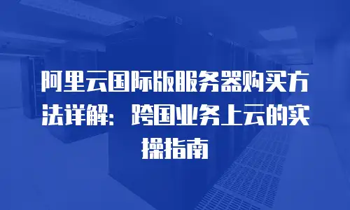 阿里云国际版服务器购买方法详解：跨国业务上云的实操指南