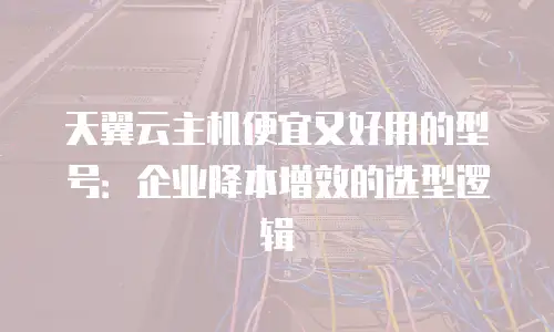 天翼云主机便宜又好用的型号：企业降本增效的选型逻辑