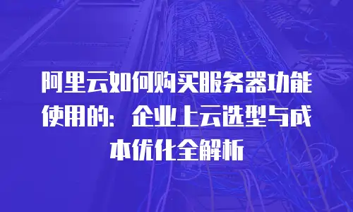阿里云如何购买服务器功能使用的：企业上云选型与成本优化全解析