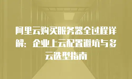 阿里云购买服务器全过程详解：企业上云配置避坑与多云选型指南
