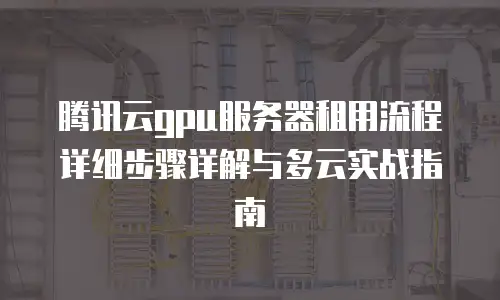 腾讯云gpu服务器租用流程详细步骤详解与多云实战指南