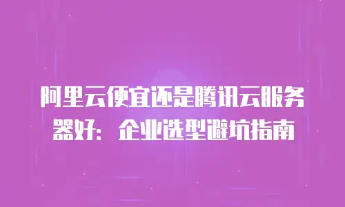 阿里云便宜还是腾讯云服务器好：企业选型避坑指南
