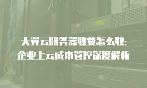 天翼云服务器收费怎么收：企业上云成本管控深度解析