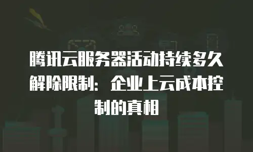 腾讯云服务器活动持续多久解除限制：企业上云成本控制的真相