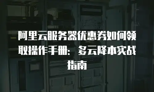 阿里云服务器优惠券如何领取操作手册：多云降本实战指南