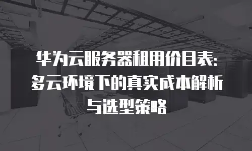 华为云服务器租用价目表：多云环境下的真实成本解析与选型策略