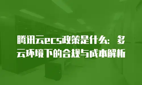 腾讯云ecs政策是什么：多云环境下的合规与成本解析
