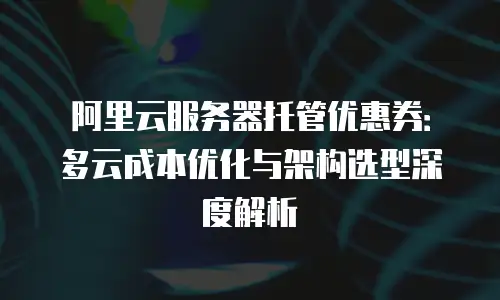 阿里云服务器托管优惠券：多云成本优化与架构选型深度解析