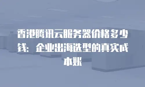 香港腾讯云服务器价格多少钱：企业出海选型的真实成本账