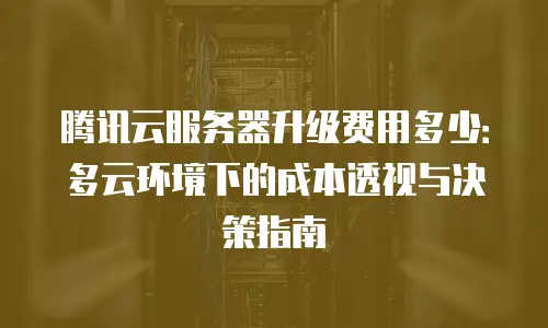 腾讯云服务器升级费用多少：多云环境下的成本透视与决策指南