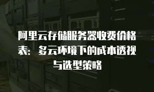 阿里云存储服务器收费价格表：多云环境下的成本透视与选型策略