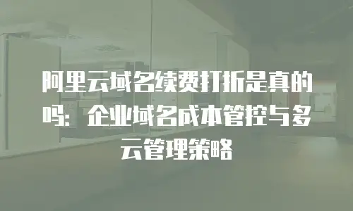 阿里云域名续费打折是真的吗：企业域名成本管控与多云管理策略