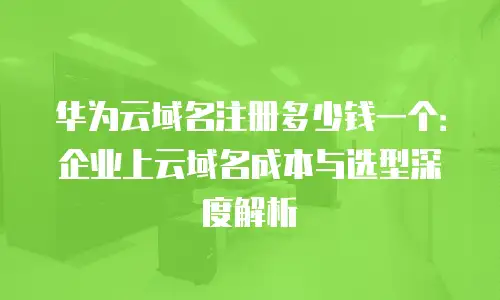 华为云域名注册多少钱一个：企业上云域名成本与选型深度解析