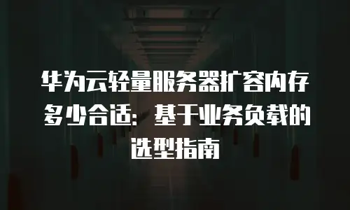 华为云轻量服务器扩容内存多少合适：基于业务负载的选型指南