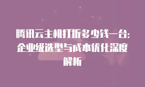 腾讯云主机打折多少钱一台：企业级选型与成本优化深度解析