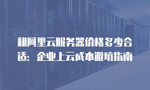 租阿里云服务器价格多少合适：企业上云成本避坑指南