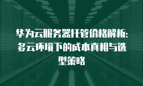 华为云服务器托管价格解析：多云环境下的成本真相与选型策略