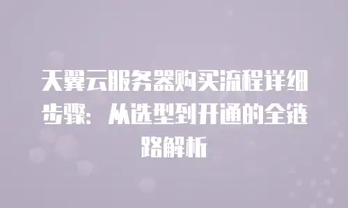 天翼云服务器购买流程详细步骤：从选型到开通的全链路解析