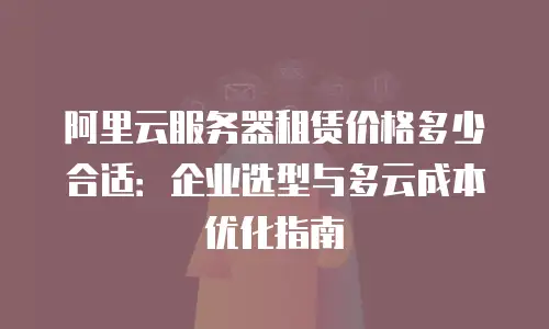 阿里云服务器租赁价格多少合适：企业选型与多云成本优化指南