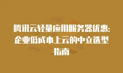 腾讯云轻量应用服务器优惠：企业低成本上云的中立选型指南