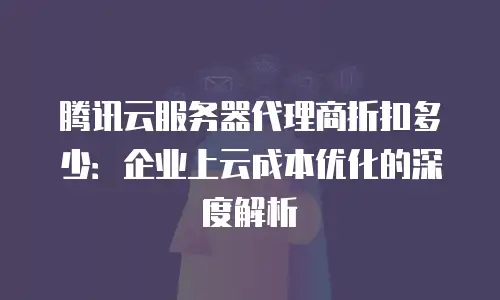 腾讯云服务器代理商折扣多少：企业上云成本优化的深度解析
