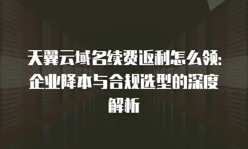 天翼云域名续费返利怎么领：企业降本与合规选型的深度解析